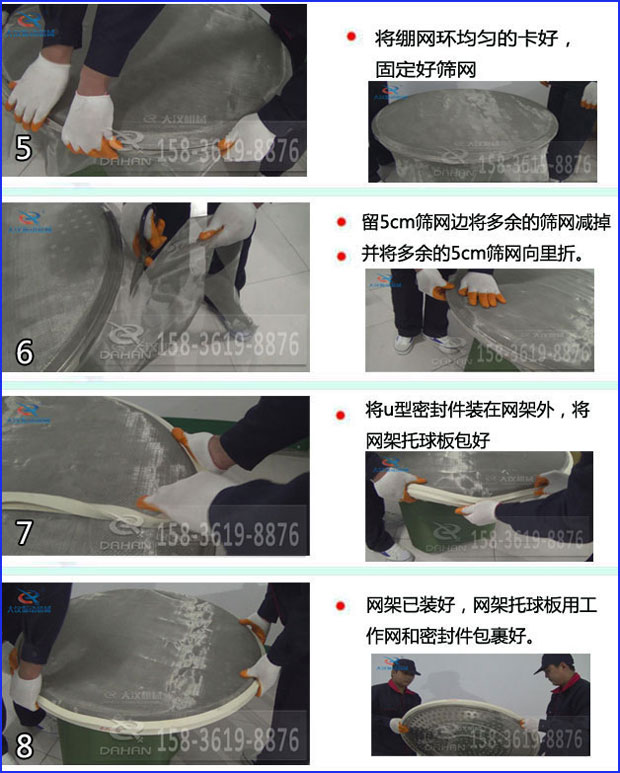 第五步：將旋振篩繃網環均勻的卡好固定好篩網第六步：留5cm篩網邊將多余的篩網減掉，并將多余的5cm篩網向里折第七步：將u型密封件裝在網架外，將網架托球板包好第八步：網架已裝好，網架托球板用工作網和密封件包裹好。